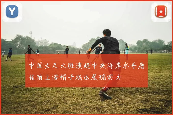 中国女足大胜澳超中央海岸水手唐佳丽上演帽子戏法展现实力