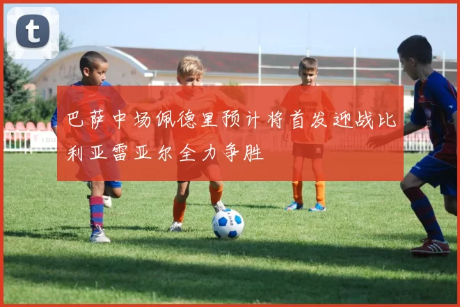 巴萨中场佩德里预计将首发迎战比利亚雷亚尔全力争胜