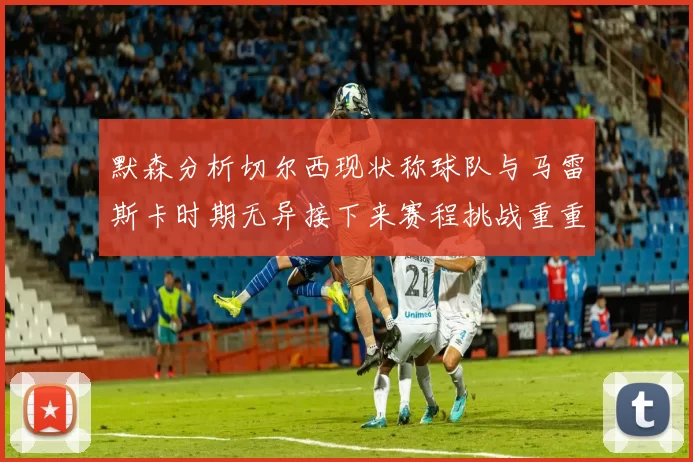 默森分析切尔西现状称球队与马雷斯卡时期无异接下来赛程挑战重重