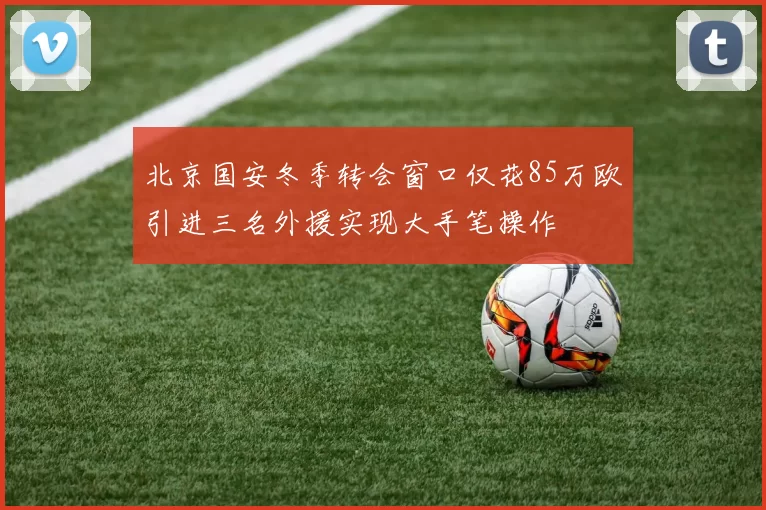 北京国安冬季转会窗口仅花85万欧引进三名外援实现大手笔操作