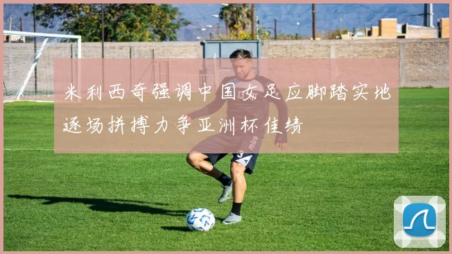 米利西奇强调中国女足应脚踏实地逐场拼搏力争亚洲杯佳绩