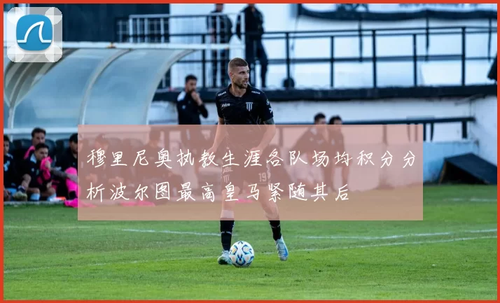 穆里尼奥执教生涯各队场均积分分析波尔图最高皇马紧随其后