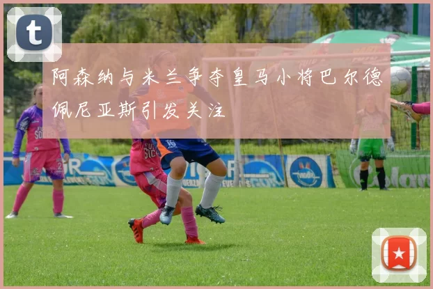 阿森纳与米兰争夺皇马小将巴尔德佩尼亚斯引发关注