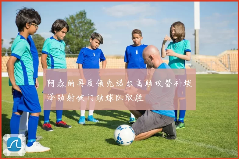 阿森纳再度领先诺尔高助攻替补埃泽劲射破门助球队取胜