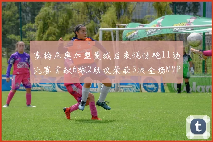 塞梅尼奥加盟曼城后表现惊艳11场比赛贡献6球2助攻荣获3次全场MVP