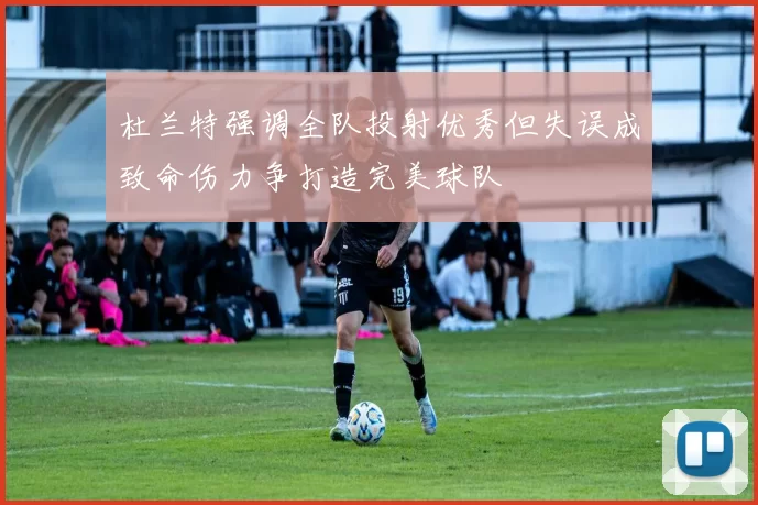 杜兰特强调全队投射优秀但失误成致命伤力争打造完美球队