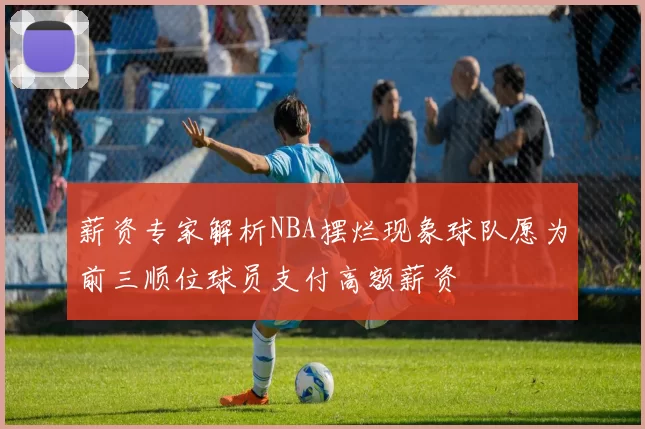 薪资专家解析NBA摆烂现象球队愿为前三顺位球员支付高额薪资