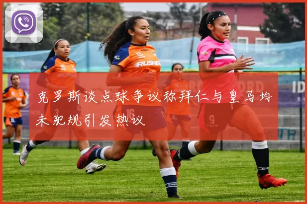 克罗斯谈点球争议称拜仁与皇马均未犯规引发热议