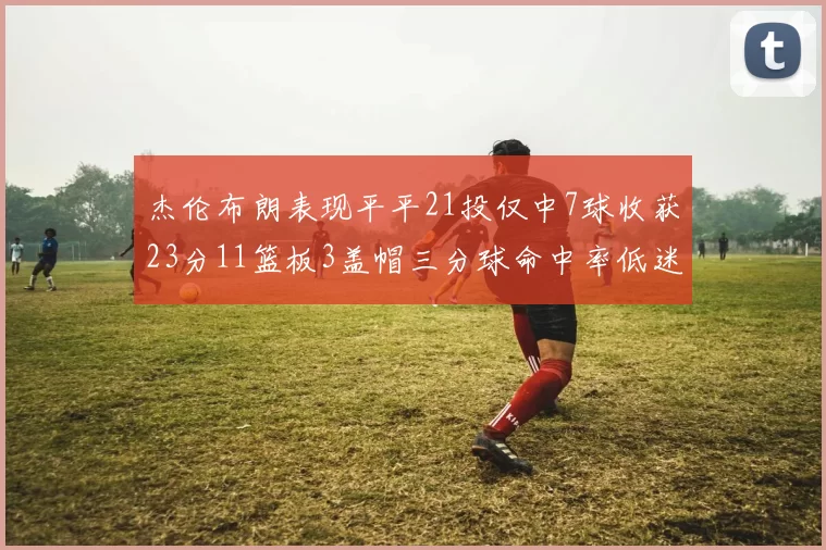 杰伦布朗表现平平21投仅中7球收获23分11篮板3盖帽三分球命中率低迷