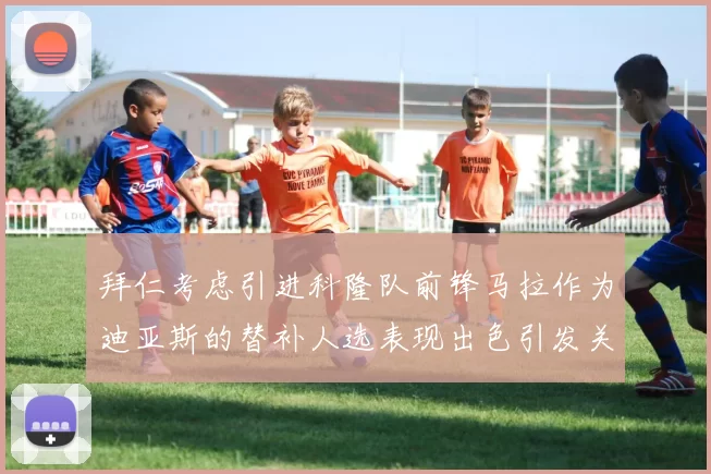 拜仁考虑引进科隆队前锋马拉作为迪亚斯的替补人选表现出色引发关注