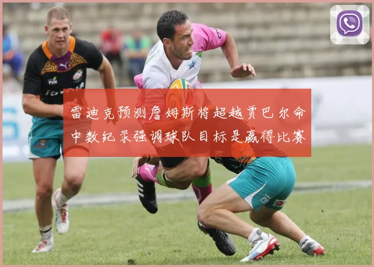 雷迪克预测詹姆斯将超越贾巴尔命中数纪录强调球队目标是赢得比赛
