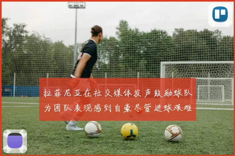 拉菲尼亚在社交媒体发声鼓励球队为团队表现感到自豪尽管进球艰难